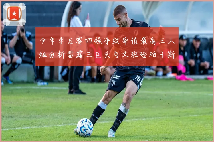 今年季后赛四强净效率值最高三人组分析雷霆三巨头与文班哈珀卡斯尔的表现对比