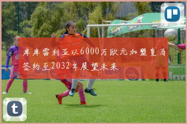 库库雷利亚以6000万欧元加盟皇马签约至2032年展望未来