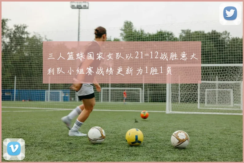 三人篮球国家女队以21-12战胜意大利队小组赛战绩更新为1胜1负