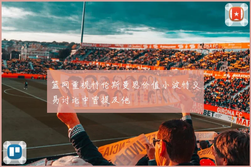 篮网重视特伦斯曼恩价值小波特交易讨论中曾提及他