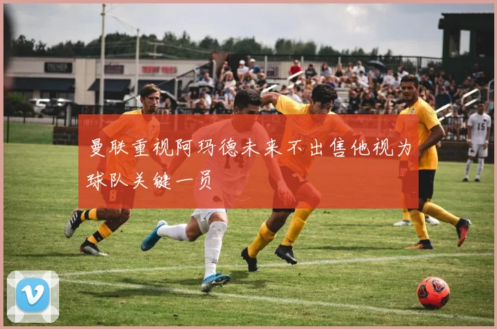 曼联重视阿玛德未来不出售他视为球队关键一员