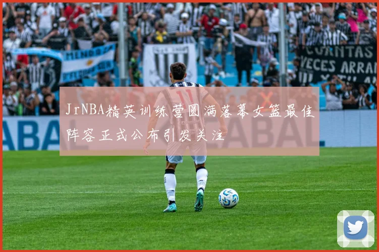JrNBA精英训练营圆满落幕女篮最佳阵容正式公布引发关注