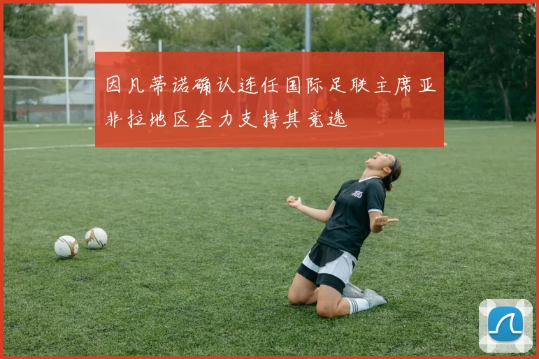 因凡蒂诺确认连任国际足联主席亚非拉地区全力支持其竞选