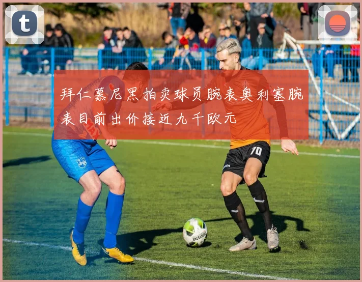 拜仁慕尼黑拍卖球员腕表奥利塞腕表目前出价接近九千欧元