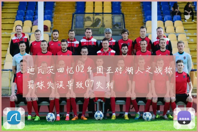 迪瓦茨回忆02年国王对湖人之战称罚球失误导致G7失利