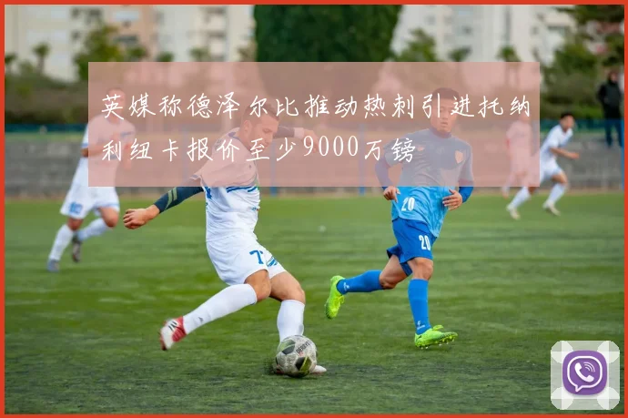 英媒称德泽尔比推动热刺引进托纳利纽卡报价至少9000万镑