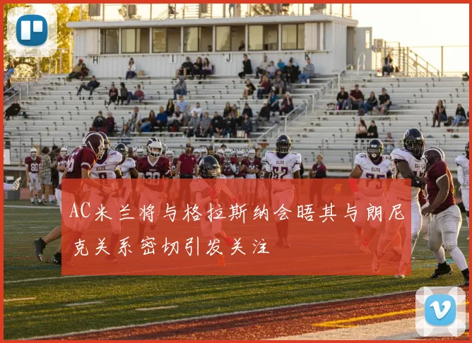 AC米兰将与格拉斯纳会晤其与朗尼克关系密切引发关注