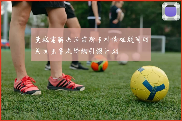 曼城需解决马雷斯卡补偿难题同时关注克鲁皮锋线引援计划