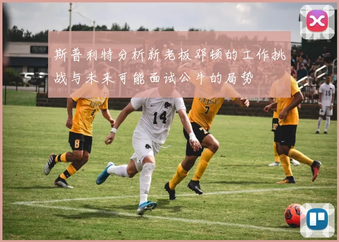 斯普利特分析新老板邓顿的工作挑战与未来可能面试公牛的局势