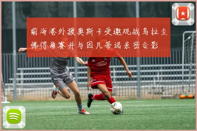 前海港外援奥斯卡受邀观战乌拉圭佛得角赛并与因凡蒂诺亲密合影