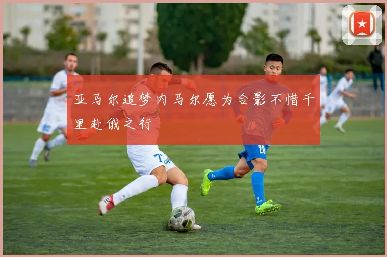 亚马尔追梦内马尔愿为合影不惜千里赴俄之行