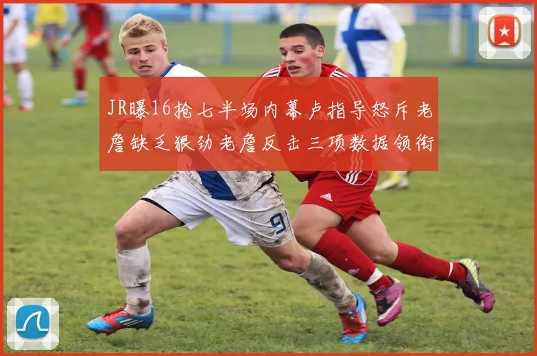 JR曝16抢七半场内幕卢指导怒斥老詹缺乏狠劲老詹反击三项数据领衔全场