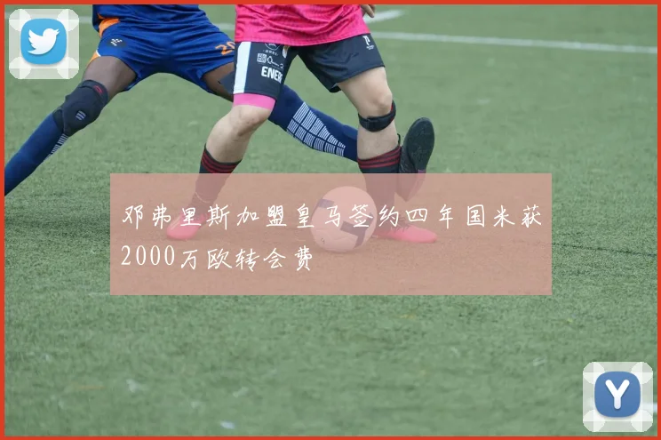 邓弗里斯加盟皇马签约四年国米获2000万欧转会费