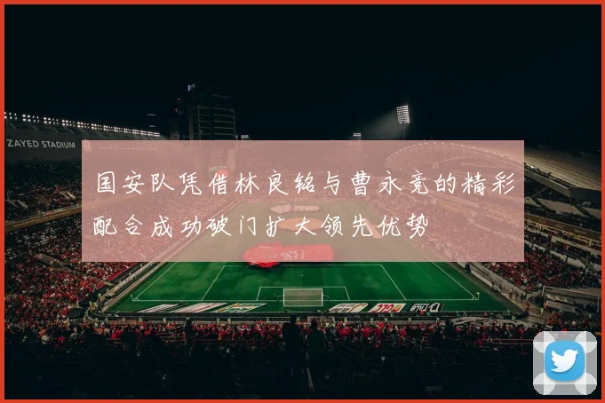 国安队凭借林良铭与曹永竞的精彩配合成功破门扩大领先优势
