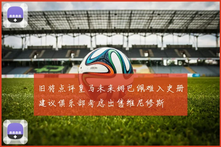 旧将点评皇马未来姆巴佩难入史册建议俱乐部考虑出售维尼修斯