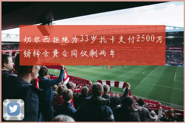 切尔西拒绝为33岁扎卡支付2500万镑转会费合同仅剩两年