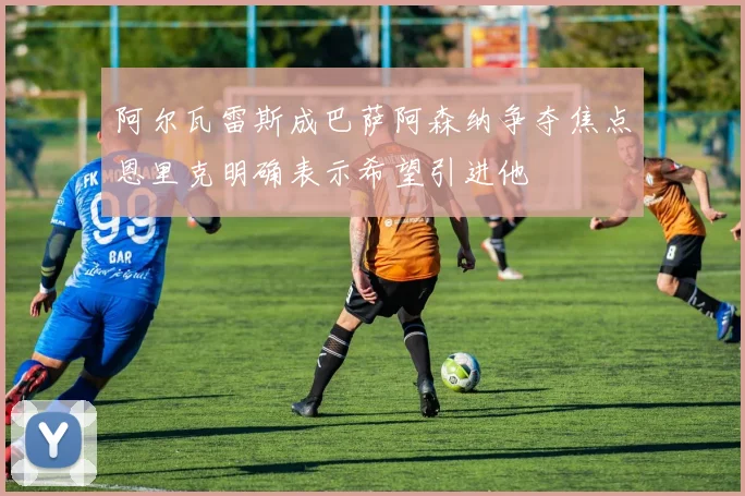 阿尔瓦雷斯成巴萨阿森纳争夺焦点恩里克明确表示希望引进他