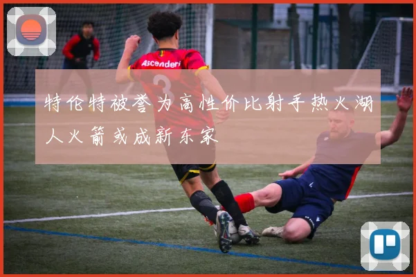 特伦特被誉为高性价比射手热火湖人火箭或成新东家