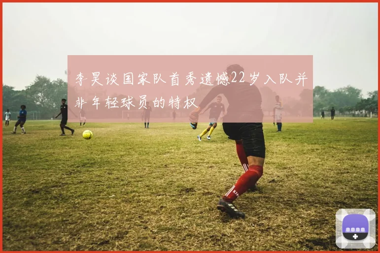 李昊谈国家队首秀遗憾22岁入队并非年轻球员的特权