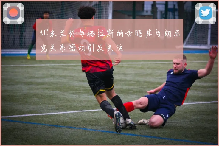 AC米兰将与格拉斯纳会晤其与朗尼克关系密切引发关注