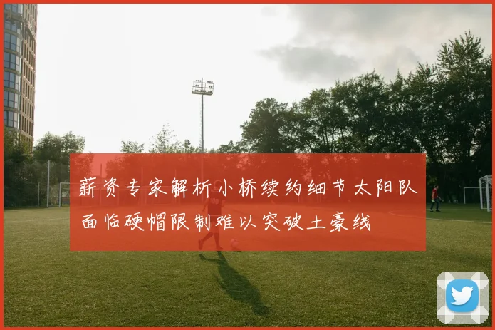 薪资专家解析小桥续约细节太阳队面临硬帽限制难以突破土豪线