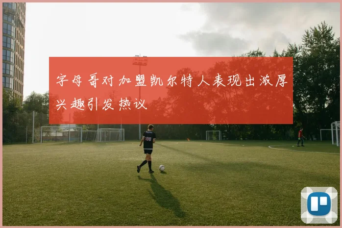 字母哥对加盟凯尔特人表现出浓厚兴趣引发热议